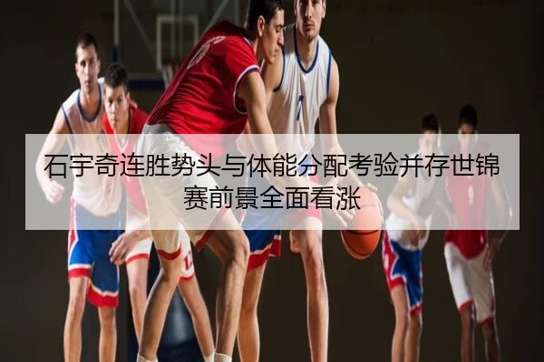 石宇奇连胜势头与体能分配考验并存世锦赛前景全面看涨