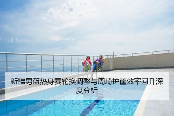 新疆男篮热身赛轮换调整与周琦护筐效率回升深度分析